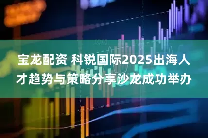 宝龙配资 科锐国际2025出海人才趋势与策略分享沙龙成功举办