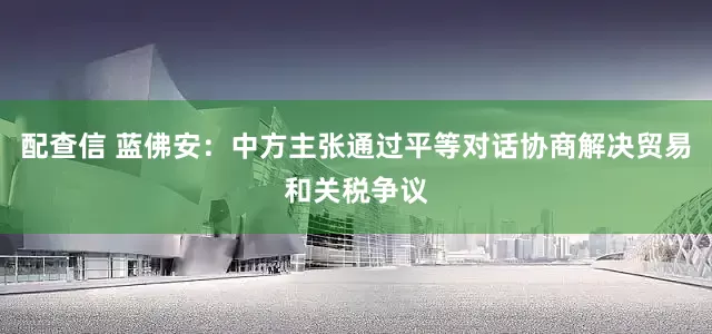 配查信 蓝佛安：中方主张通过平等对话协商解决贸易和关税争议