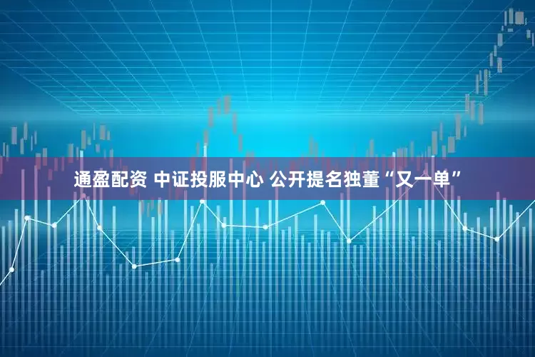 通盈配资 中证投服中心 公开提名独董“又一单”