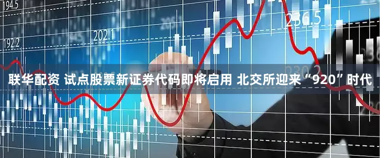 联华配资 试点股票新证券代码即将启用 北交所迎来“920”时代