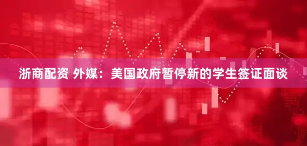 浙商配资 外媒：美国政府暂停新的学生签证面谈