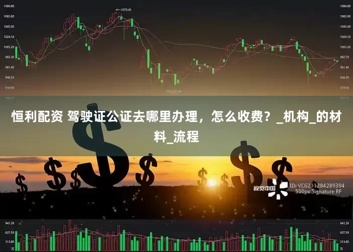 恒利配资 驾驶证公证去哪里办理，怎么收费？_机构_的材料_流程