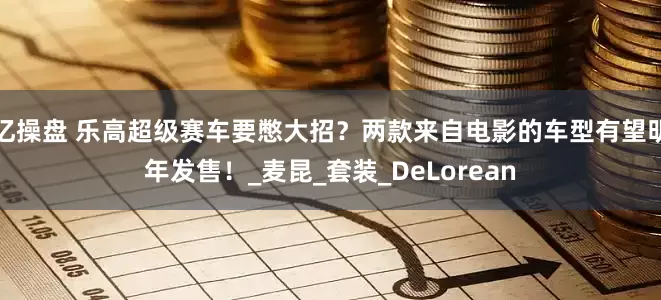 亿操盘 乐高超级赛车要憋大招？两款来自电影的车型有望明年发售！_麦昆_套装_DeLorean