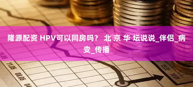 隆源配资 HPV可以同房吗？ 北 京 华 坛说说_伴侣_病变_传播