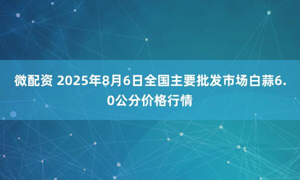 微配资 2025年8月6日全国主要批发市场白蒜6.0公分价格行情