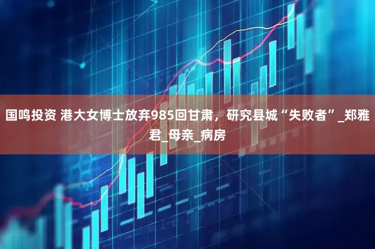 国鸣投资 港大女博士放弃985回甘肃，研究县城“失败者”_郑雅君_母亲_病房