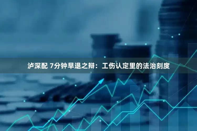 泸深配 7分钟早退之辩：工伤认定里的法治刻度