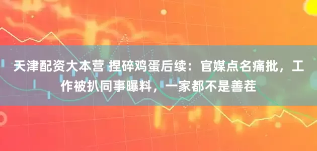 天津配资大本营 捏碎鸡蛋后续：官媒点名痛批，工作被扒同事曝料，一家都不是善茬