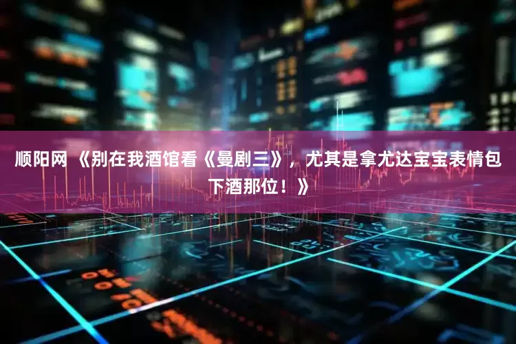 顺阳网 《别在我酒馆看《曼剧三》，尤其是拿尤达宝宝表情包下酒那位！》