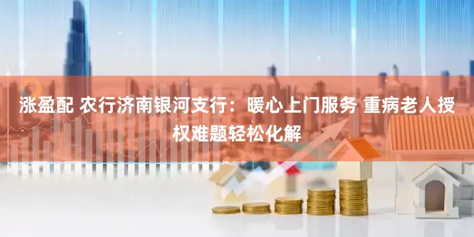 涨盈配 农行济南银河支行：暖心上门服务 重病老人授权难题轻松化解
