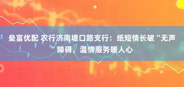 垒富优配 农行济南堤口路支行：纸短情长破“无声”障碍，温情服务暖人心