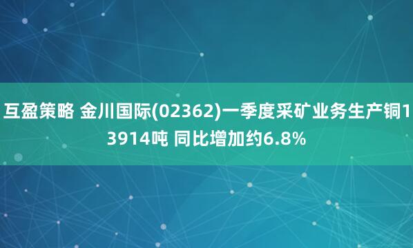 互盈策略 金川国际(02362)一季度采矿业务生产铜13914吨 同比增加约6.8%