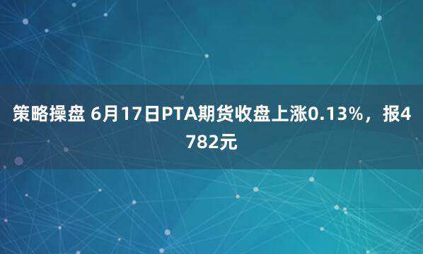 策略操盘 6月17日PTA期货收盘上涨0.13%，报4782元