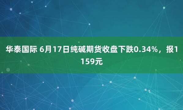 华泰国际 6月17日纯碱期货收盘下跌0.34%,报1159元