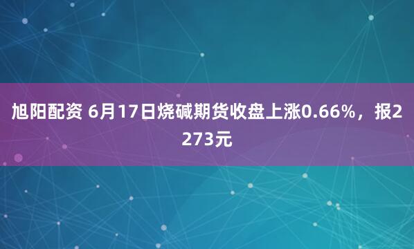 旭阳配资 6月17日烧碱期货收盘上涨0.66%，报2273元