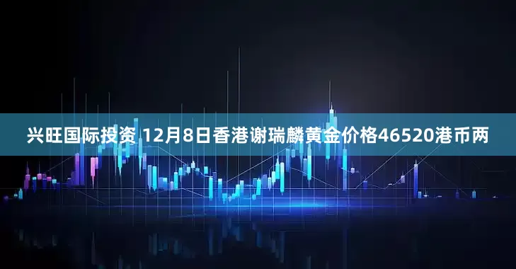 兴旺国际投资 12月8日香港谢瑞麟黄金价格46520港币两