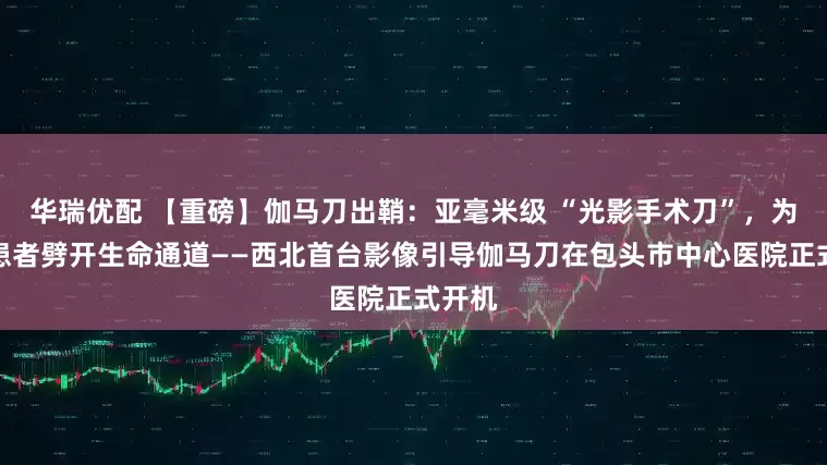 华瑞优配 【重磅】伽马刀出鞘：亚毫米级 “光影手术刀”，为肿瘤患者劈开生命通道——西北首台影像引导伽马刀在包头市中心医院正式开机