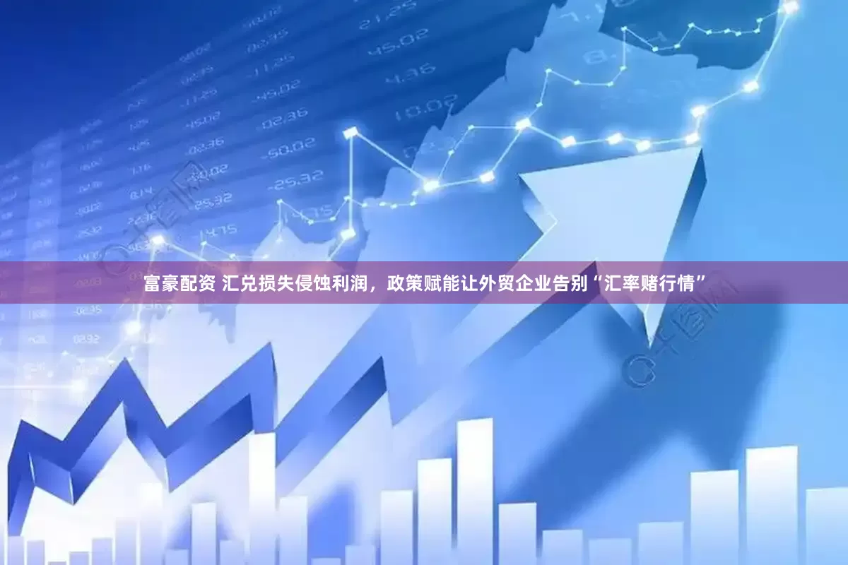 富豪配资 汇兑损失侵蚀利润，政策赋能让外贸企业告别“汇率赌行情”