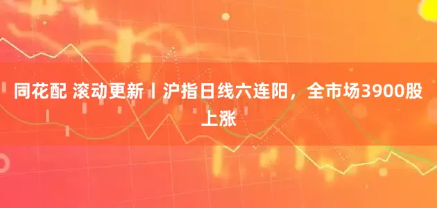 同花配 滚动更新丨沪指日线六连阳，全市场3900股上涨
