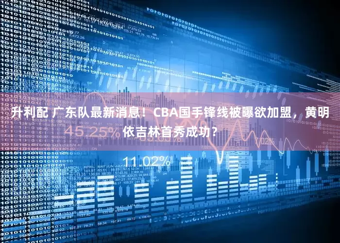 升利配 广东队最新消息！CBA国手锋线被曝欲加盟，黄明依吉林首秀成功？