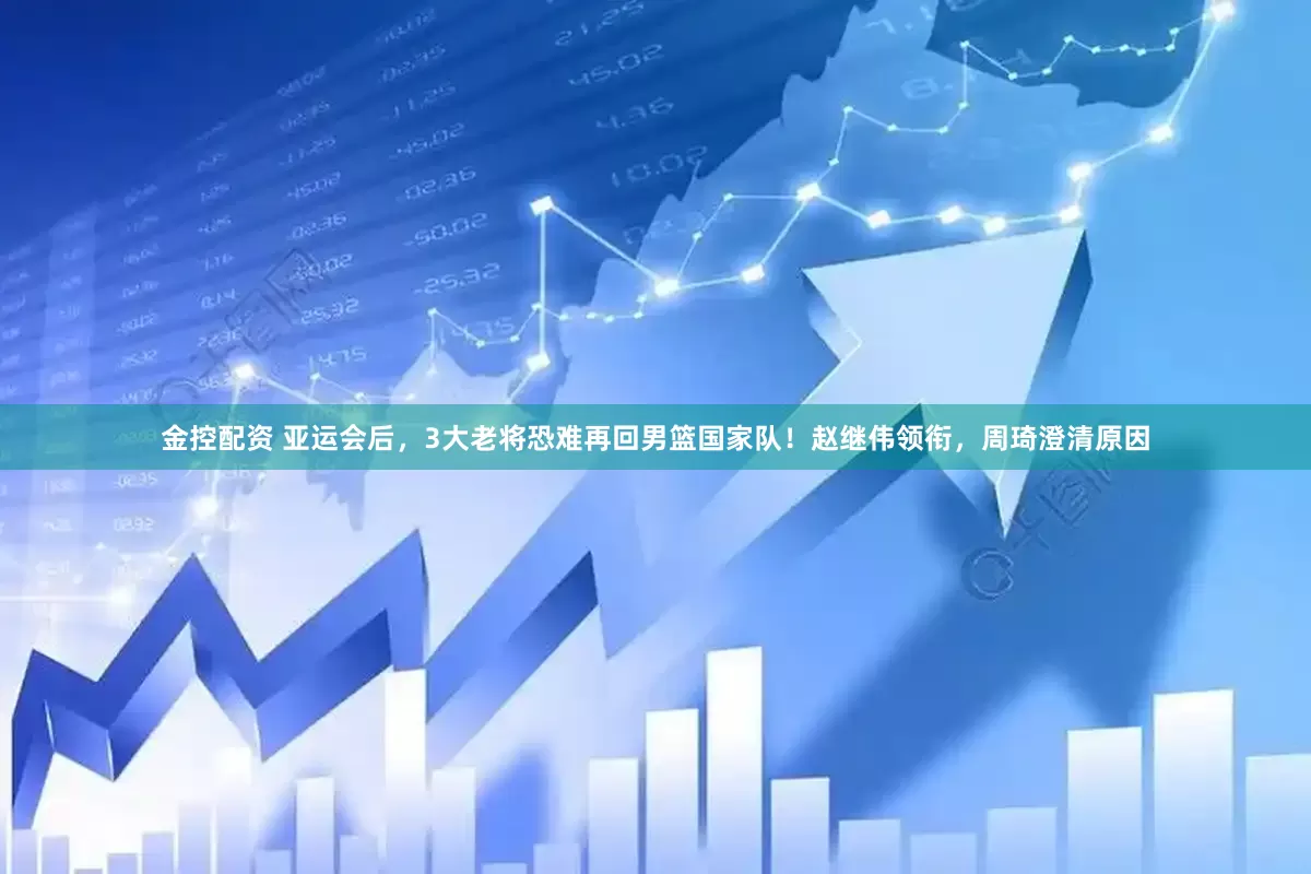 金控配资 亚运会后,3大老将恐难再回男篮国家队!赵继伟领衔,周琦澄清原因