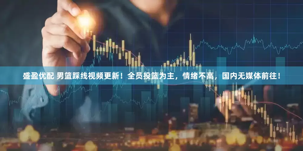 盛盈优配 男篮踩线视频更新!全员投篮为主,情绪不高,国内无媒体前往!