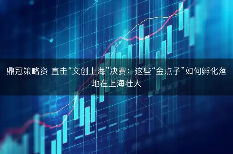 鼎冠策略资 直击“文创上海”决赛：这些“金点子”如何孵化落地在上海壮大